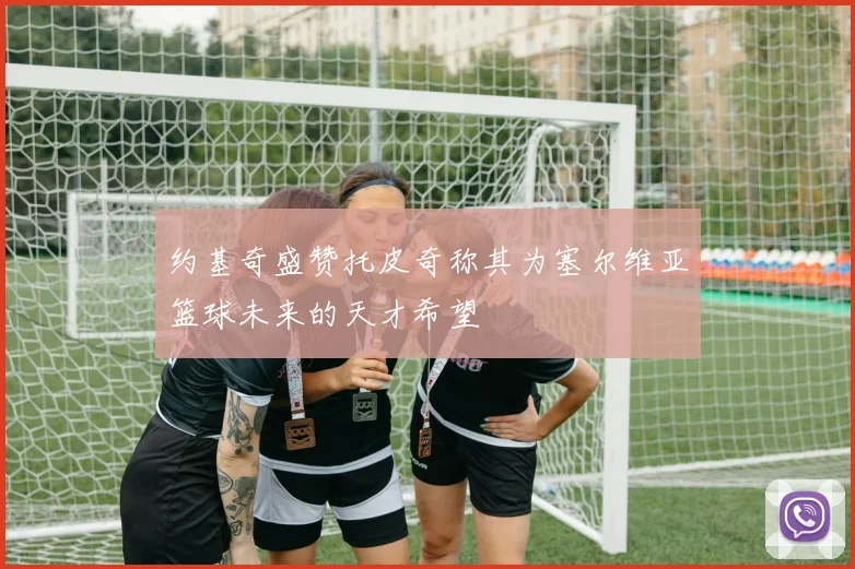 约基奇盛赞托皮奇称其为塞尔维亚篮球未来的天才希望