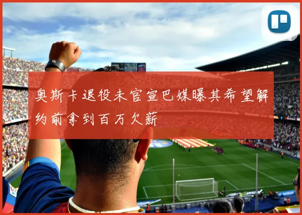 奥斯卡退役未官宣巴媒曝其希望解约前拿到百万欠薪