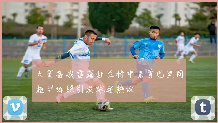 火箭备战雷霆杜兰特申京贾巴里同框训练照引发球迷热议