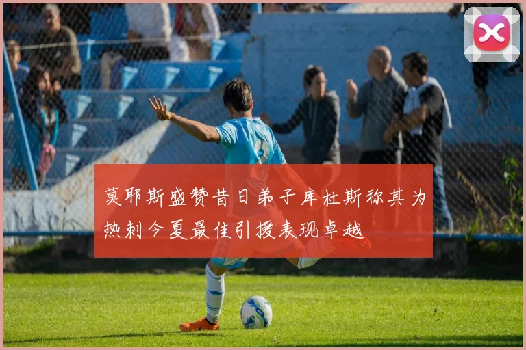 莫耶斯盛赞昔日弟子库杜斯称其为热刺今夏最佳引援表现卓越