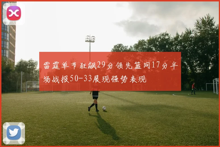 雷霆单节狂飙29分领先篮网17分半场战报50-33展现强势表现