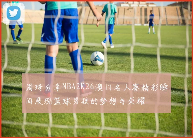 周琦分享NBA2K26澳门名人赛精彩瞬间展现篮球男孩的梦想与荣耀
