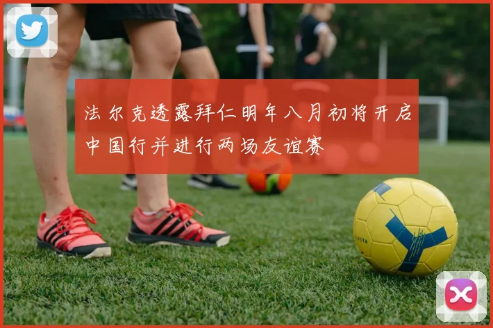 法尔克透露拜仁明年八月初将开启中国行并进行两场友谊赛