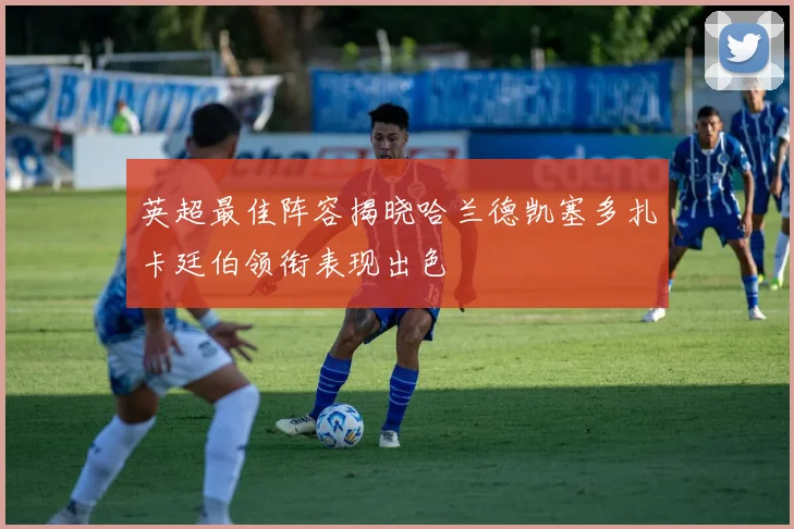 英超最佳阵容揭晓哈兰德凯塞多扎卡廷伯领衔表现出色