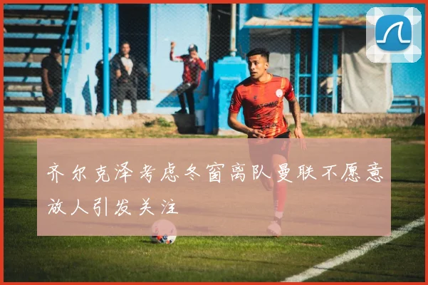 齐尔克泽考虑冬窗离队曼联不愿意放人引发关注