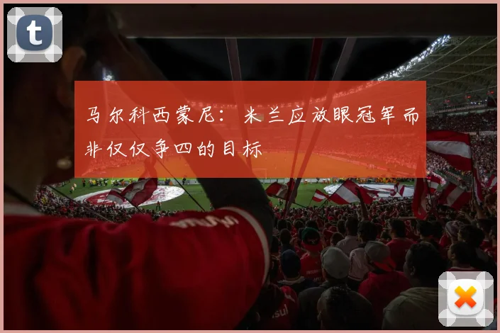 马尔科西蒙尼：米兰应放眼冠军而非仅仅争四的目标