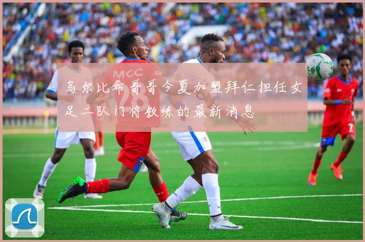 乌尔比希哥哥今夏加盟拜仁担任女足二队门将教练的最新消息