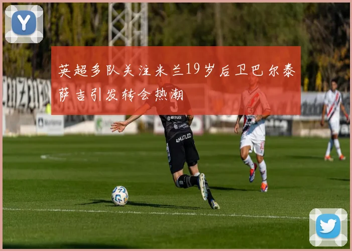 英超多队关注米兰19岁后卫巴尔泰萨吉引发转会热潮