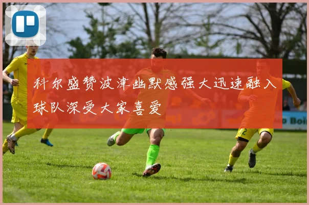 科尔盛赞波津幽默感强大迅速融入球队深受大家喜爱