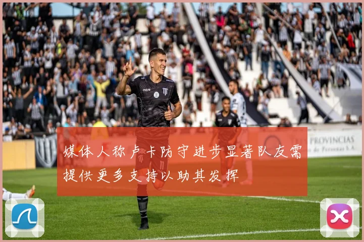 媒体人称卢卡防守进步显著队友需提供更多支持以助其发挥