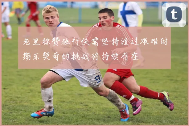 老里称赞独行侠需坚持渡过艰难时期东契奇的挑战将持续存在