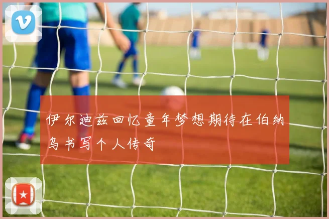 伊尔迪兹回忆童年梦想期待在伯纳乌书写个人传奇