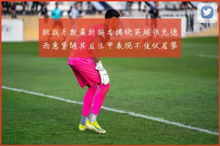 欧战系数最新排名揭晓英超领先德西意紧随其后法甲表现不佳仅居第八