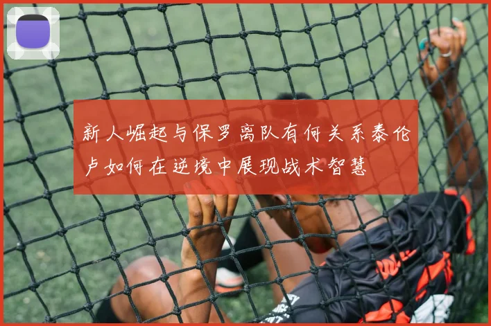 新人崛起与保罗离队有何关系泰伦卢如何在逆境中展现战术智慧