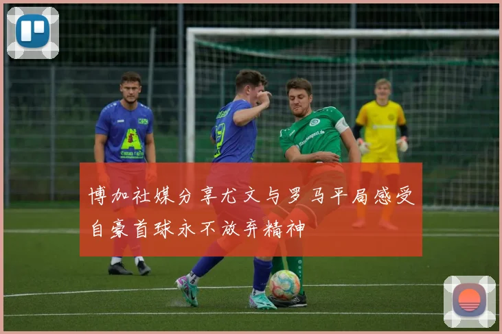 博加社媒分享尤文与罗马平局感受自豪首球永不放弃精神