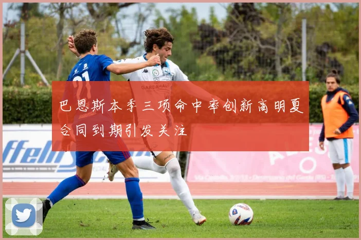 巴恩斯本季三项命中率创新高明夏合同到期引发关注